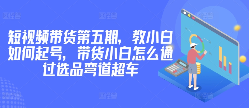 价值2980短视频带货第五期，教小白如何起号，带货小白怎么通过选品弯道超车-16888副业资讯