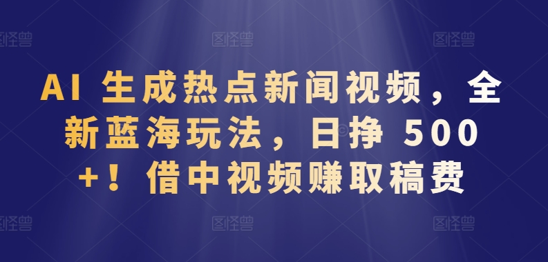 AI 生成热点新闻视频，全新蓝海玩法，日挣 500+!借中视频赚取稿费【揭秘】-16888副业资讯