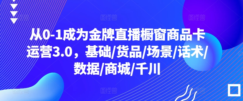 从0-1成为金牌直播橱窗商品卡运营3.0，基础/货品/场景/话术/数据/商城/千川-16888副业资讯