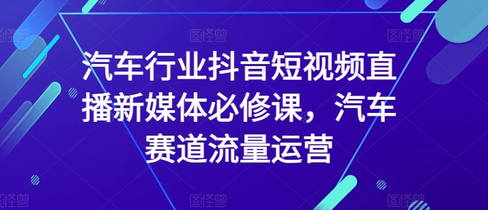 汽车行业抖音短视频直播新媒体必修课，汽车赛道流量运营-16888副业资讯