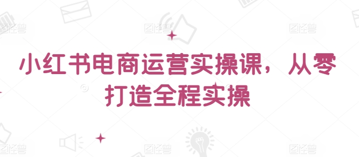 小红书电商运营实操课，​从零打造全程实操-16888副业资讯
