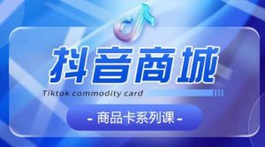 抖音商品卡系列课程，大模块【认知】【基础】【运营】【玩法】系统教学-16888副业资讯