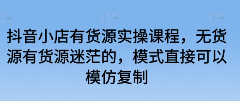 抖音小店有货源实操课程，无货源有货源迷茫的，模式直接可以模仿复制-16888副业资讯