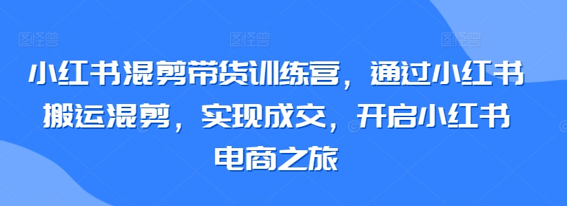 小红书混剪带货训练营，通过小红书搬运混剪，实现成交，开启小红书电商之旅-16888副业资讯