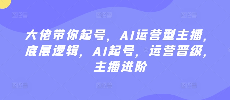 大佬带你起号，AI运营型主播，底层逻辑，AI起号，运营晋级，主播进阶-16888副业资讯