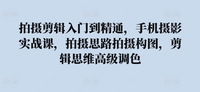 拍摄剪辑入门到精通，​手机摄影实战课，拍摄思路拍摄构图，剪辑思维高级调色-16888副业资讯