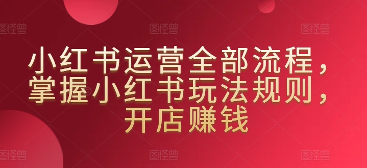 小红书运营全部流程，掌握小红书玩法规则，开店赚钱-16888副业资讯