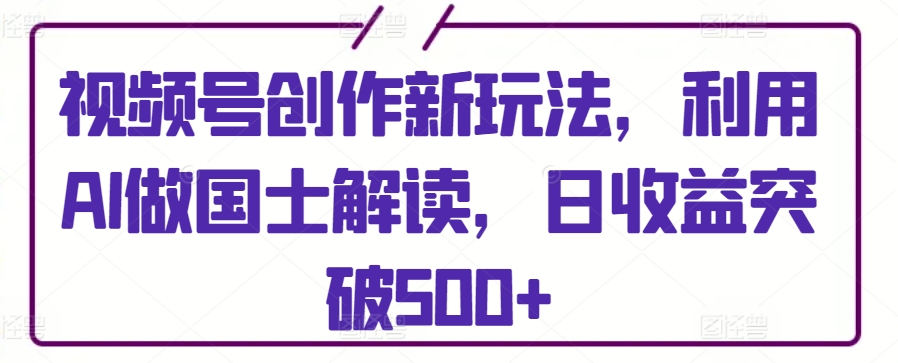 视频号创作新玩法，利用AI做国士解读，日收益突破500+【揭秘】-16888副业资讯