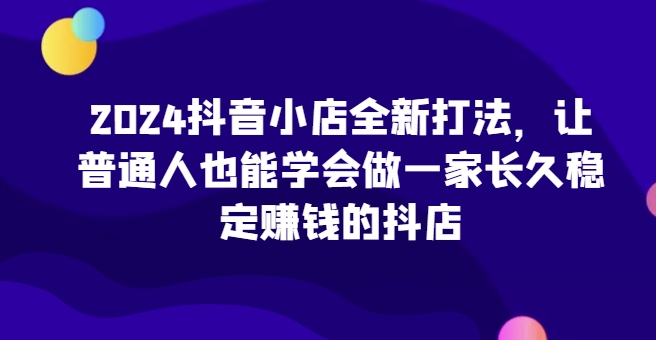 2024抖音小店全新打法，让普通人也能学会做一家长久稳定赚钱的抖店-16888副业资讯