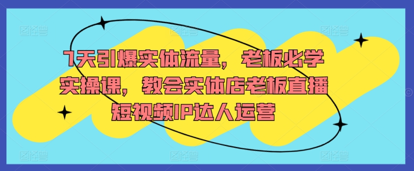 7天引爆实体流量，老板必学实操课，教会实体店老板直播短视频IP达人运营-16888副业资讯