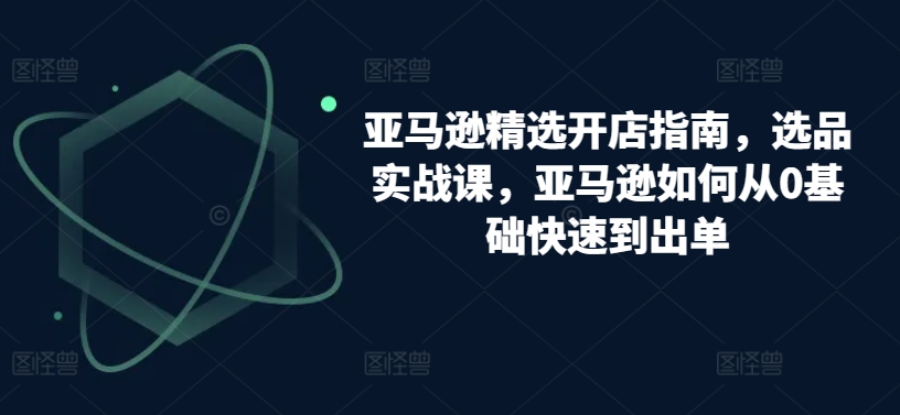 亚马逊精选开店指南，选品实战课，亚马逊如何从0基础快速到出单-16888副业资讯