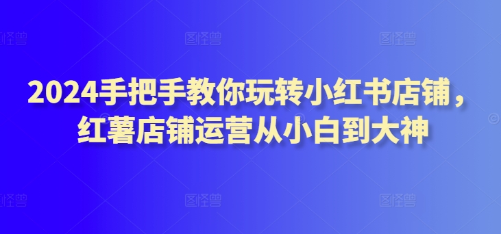 2024手把手教你玩转小红书店铺，红薯店铺运营从小白到大神-16888副业资讯