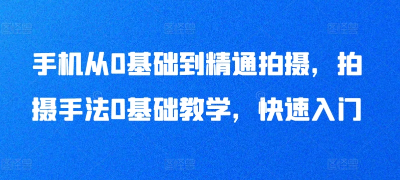 手机从0基础到精通拍摄，拍摄手法0基础教学，快速入门-16888副业资讯