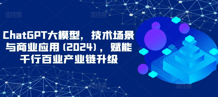 ChatGPT大模型，技术场景与商业应用(2024)，赋能千行百业产业链升级-16888副业资讯
