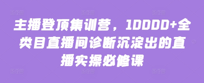主播登顶集训营，10000+全类目直播间诊断沉淀出的直播实操必修课-16888副业资讯
