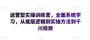运营型实操训练营，全面系统学习，从底层逻辑到实操方法到千川投放-16888副业资讯
