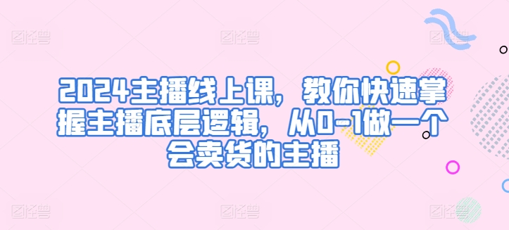 2024主播线上课，教你快速掌握主播底层逻辑，从0-1做一个会卖货的主播-16888副业资讯