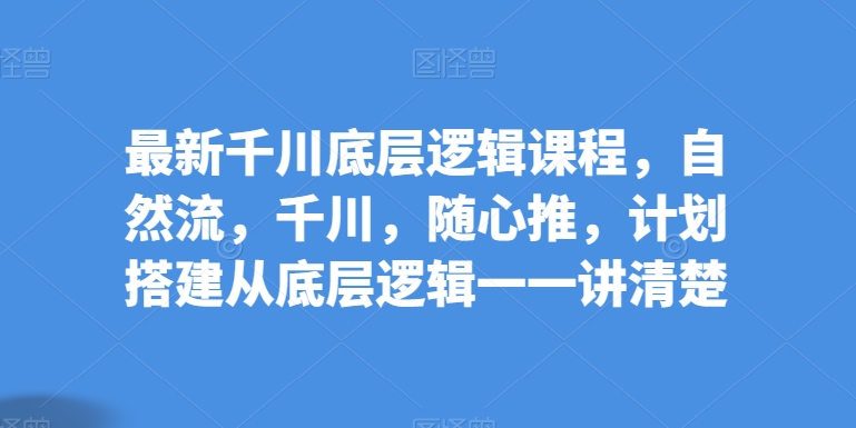 最新千川底层逻辑课程，自然流，千川，随心推，计划搭建从底层逻辑一一讲清楚-16888副业资讯