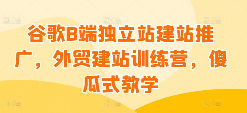 谷歌B端独立站建站推广，外贸建站训练营，傻瓜式教学-16888副业资讯