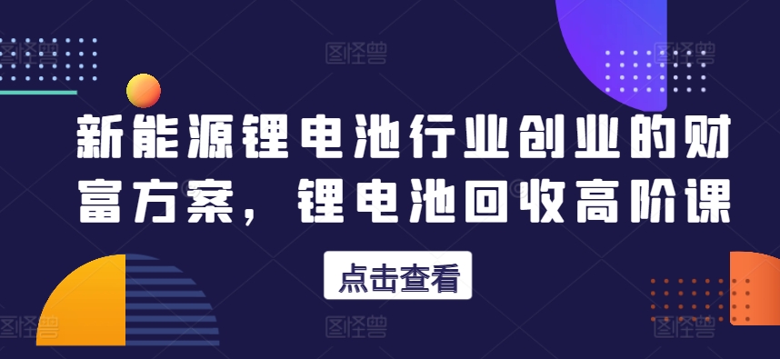 新能源锂电池行业创业的财富方案，锂电池回收高阶课-16888副业资讯