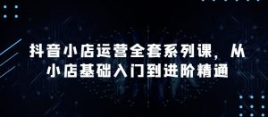 抖音小店运营全套系列课,全新升级,从小店基础入门到进阶精通,系统掌握月销百万小店的核心秘密-16888副业资讯