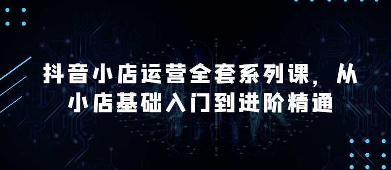 抖音小店运营全套系列课，全新升级，从小店基础入门到进阶精通，系统掌握月销百万小店的核心秘密-16888副业资讯