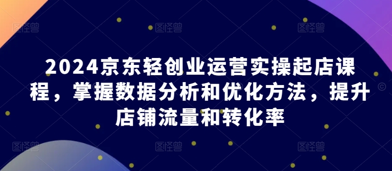 2024京东轻创业运营实操起店课程，掌握数据分析和优化方法，提升店铺流量和转化率-16888副业资讯