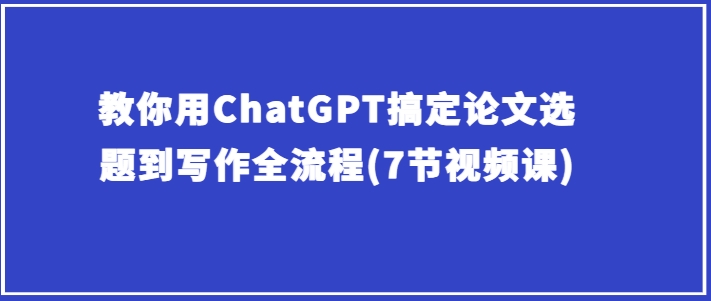 教你用ChatGPT搞定论文选题到写作全流程(7节视频课)-16888副业资讯