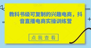 教科书级可复制的兴趣电商,抖音直播电商实操训练营-16888副业资讯