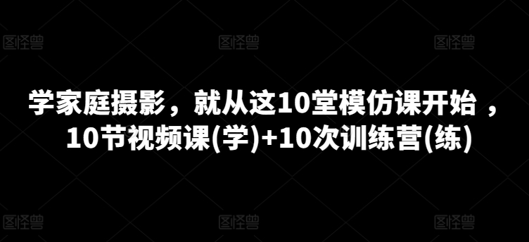 学家庭摄影，就从这10堂模仿课开始 ，10节视频课(学)+10次训练营(练)-16888副业资讯