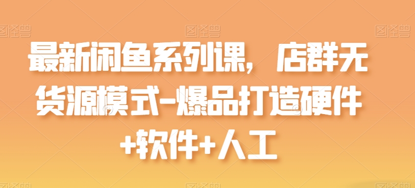 最新闲鱼系列课，店群无货源模式-爆品打造硬件+软件+人工-16888副业资讯