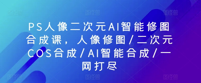 PS人像二次元AI智能修图合成课，人像修图/二次元COS合成/AI智能合成/一网打尽-16888副业资讯