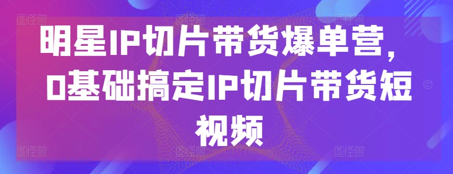 明星IP切片带货爆单营，0基础搞定IP切片带货短视频-16888副业资讯