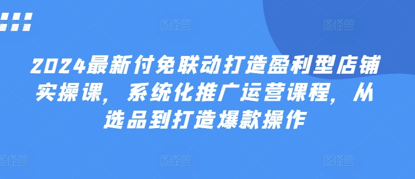 2024最新付免联动打造盈利型店铺实操课，​系统化推广运营课程，从选品到打造爆款操作-16888副业资讯