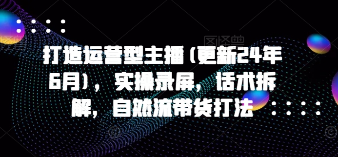 打造运营型主播(更新24年6月)，实操录屏，话术拆解，自然流带货打法-16888副业资讯