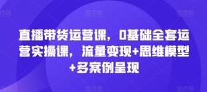 直播带货运营课，0基础全套运营实操课，流量变现+思维模型+多案例呈现-16888副业资讯