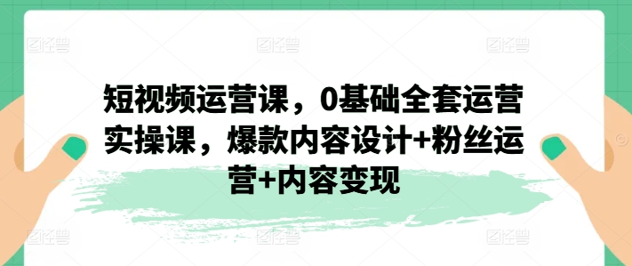 短视频运营课，0基础全套运营实操课，爆款内容设计+粉丝运营+内容变现-16888副业资讯