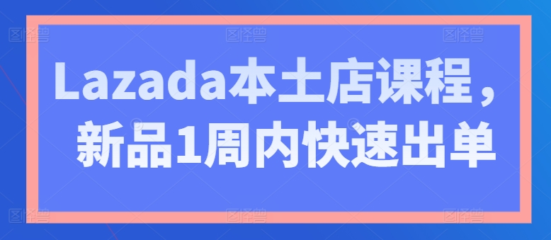 Lazada本土店课程，新品1周内快速出单-16888副业资讯