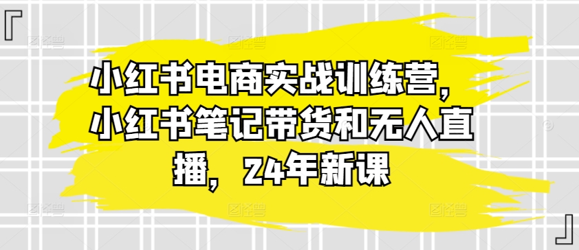 小红书电商实战训练营，小红书笔记带货和无人直播，24年新课-16888副业资讯