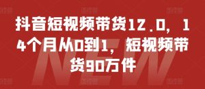 抖音短视频带货12.0,14个月从0到1,短视频带货90万件-16888副业资讯