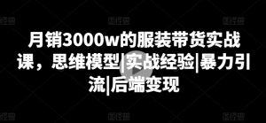 月销3000w的服装带货实战课,思维模型|实战经验|暴力引流|后端变现-16888副业资讯