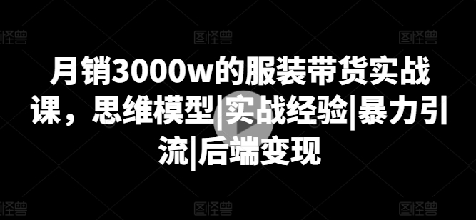月销3000w的服装带货实战课，思维模型|实战经验|暴力引流|后端变现-16888副业资讯