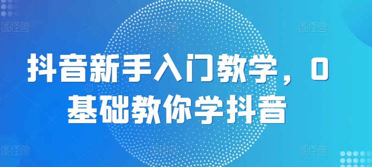 抖音新手入门教学，0基础教你学抖音-16888副业资讯