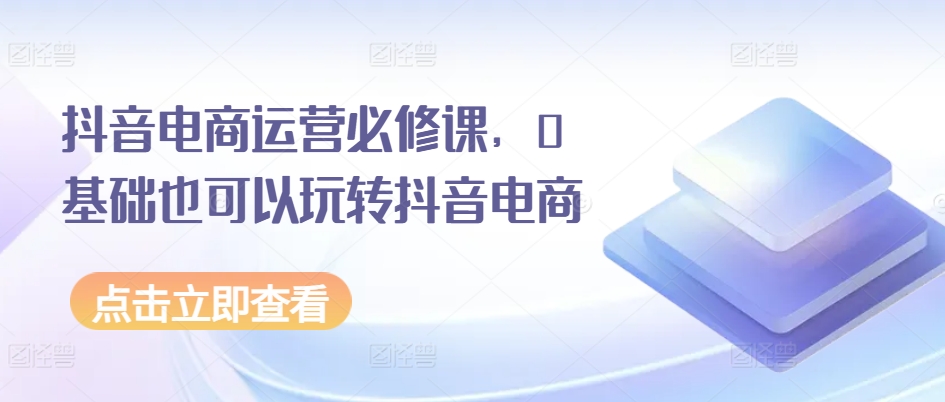 抖音电商运营必修课，0基础也可以玩转抖音电商-16888副业资讯