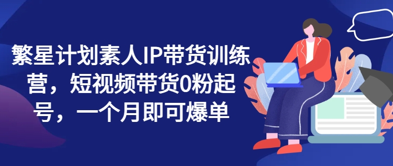繁星计划素人IP带货训练营，短视频带货0粉起号，一个月即可爆单-16888副业资讯