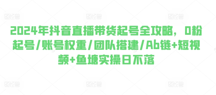 2024年抖音直播带货起号全攻略，0粉起号/账号权重/团队搭建/Ab链+短视频+鱼塘实操日不落-16888副业资讯