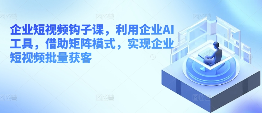 企业短视频钩子课，利用企业AI工具，借助矩阵模式，实现企业短视频批量获客-16888副业资讯