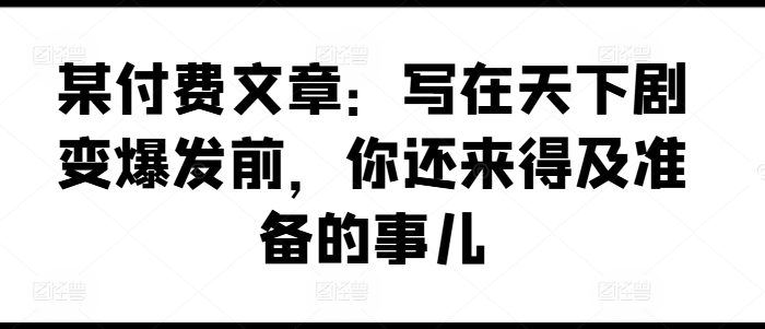 某付费文章：写在天下剧变爆发前，你还来得及准备的事儿-16888副业资讯