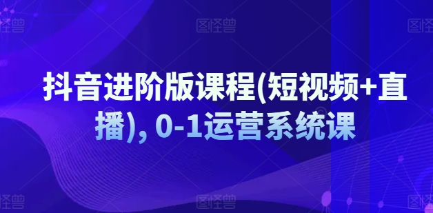 抖音进阶版课程(短视频+直播), 0-1运营系统课-16888副业资讯