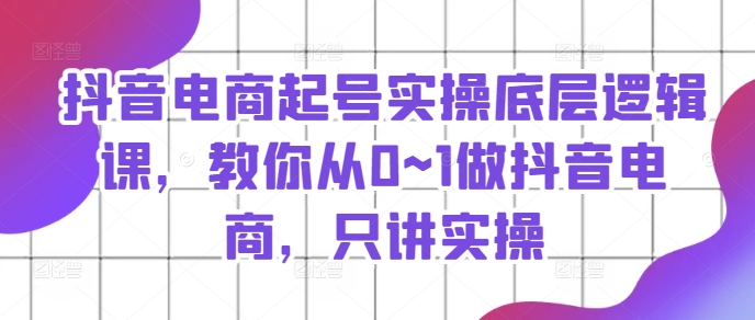 抖音电商起号实操底层逻辑课，教你从0~1做抖音电商，只讲实操-16888副业资讯
